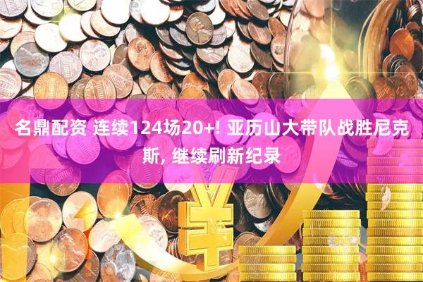 名鼎配资 连续124场20+! 亚历山大带队战胜尼克斯, 继续刷新纪录