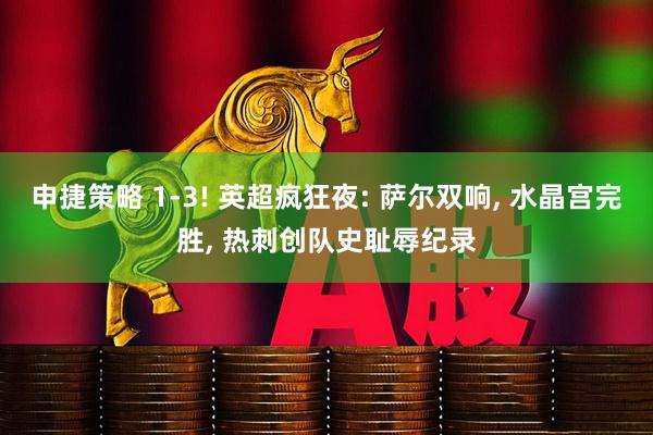 申捷策略 1-3! 英超疯狂夜: 萨尔双响, 水晶宫完胜, 热刺创队史耻辱纪录