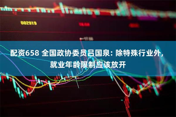 配资658 全国政协委员吕国泉: 除特殊行业外, 就业年龄限制应该放开