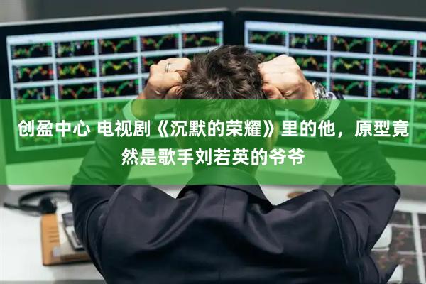 创盈中心 电视剧《沉默的荣耀》里的他，原型竟然是歌手刘若英的爷爷
