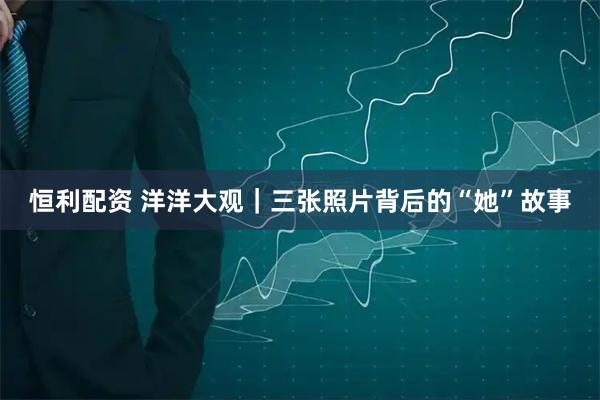 恒利配资 洋洋大观｜三张照片背后的“她”故事