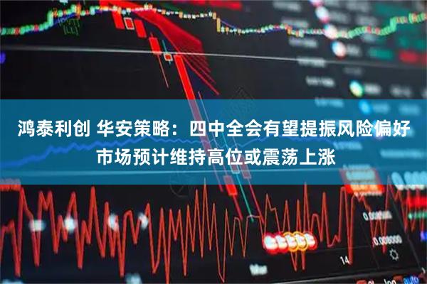 鸿泰利创 华安策略：四中全会有望提振风险偏好 市场预计维持高位或震荡上涨