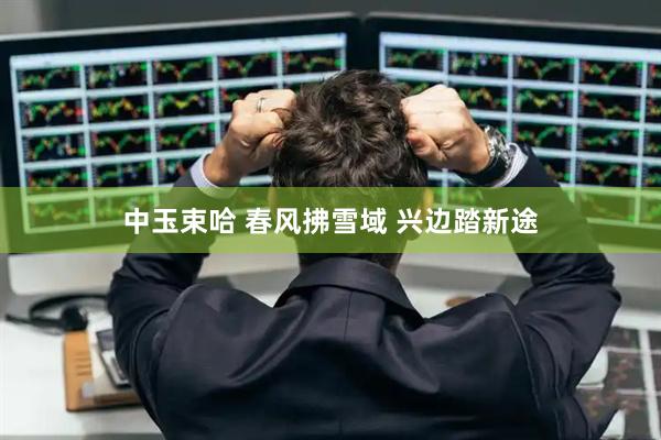 中玉束哈 春风拂雪域 兴边踏新途