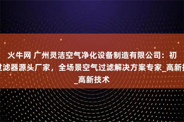 火牛网 广州灵洁空气净化设备制造有限公司：初效过滤器源头厂家，全场景空气过滤解决方案专家_高新技术