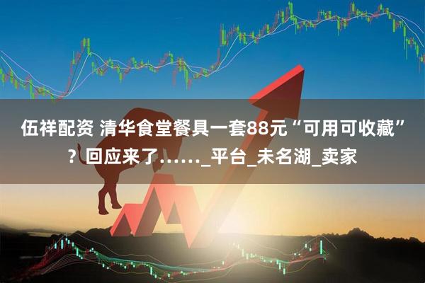 伍祥配资 清华食堂餐具一套88元“可用可收藏”？回应来了……_平台_未名湖_卖家