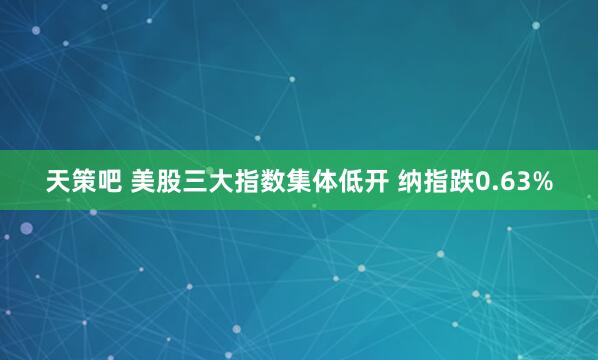 天策吧 美股三大指数集体低开 纳指跌0.63%