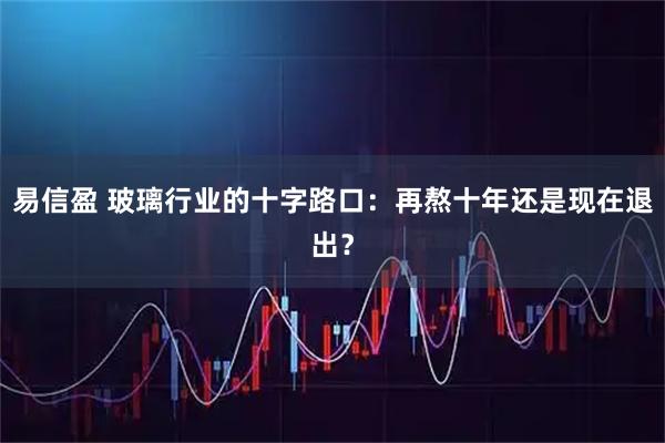易信盈 玻璃行业的十字路口：再熬十年还是现在退出？