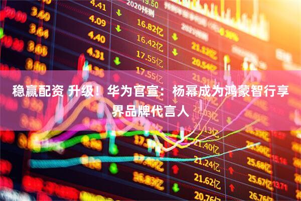 稳赢配资 升级！华为官宣：杨幂成为鸿蒙智行享界品牌代言人