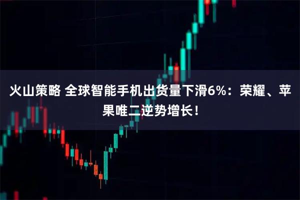 火山策略 全球智能手机出货量下滑6%：荣耀、苹果唯二逆势增长！
