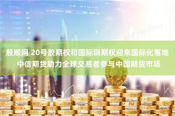 股顺网 20号胶期权和国际铜期权迎来国际化落地 中信期货助力全球交易者参与中国期货市场