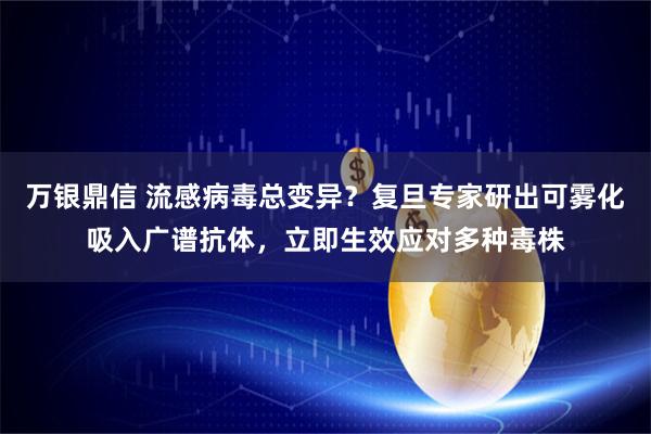万银鼎信 流感病毒总变异？复旦专家研出可雾化吸入广谱抗体，立即生效应对多种毒株
