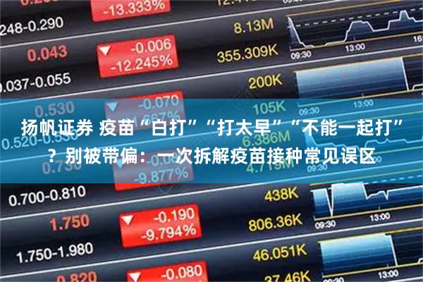 扬帆证券 疫苗“白打”“打太早”“不能一起打”？别被带偏：一次拆解疫苗接种常见误区