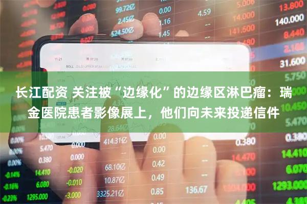 长江配资 关注被“边缘化”的边缘区淋巴瘤：瑞金医院患者影像展上，他们向未来投递信件