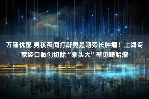 万隆优配 男孩夜间打鼾竟是咽旁长肿瘤！上海专家经口微创切除“拳头大”罕见畸胎瘤