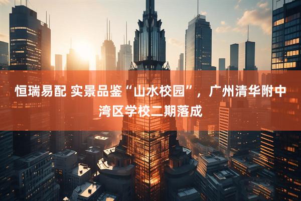 恒瑞易配 实景品鉴“山水校园”，广州清华附中湾区学校二期落成