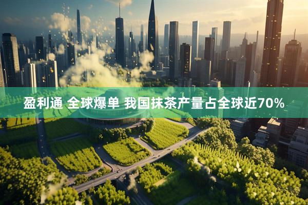 盈利通 全球爆单 我国抹茶产量占全球近70%
