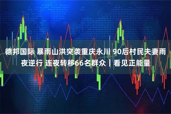 德邦国际 暴雨山洪突袭重庆永川 90后村民夫妻雨夜逆行 连夜转移66名群众｜看见正能量