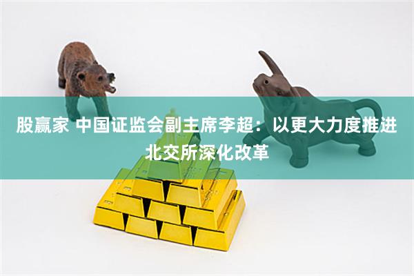 股赢家 中国证监会副主席李超：以更大力度推进北交所深化改革