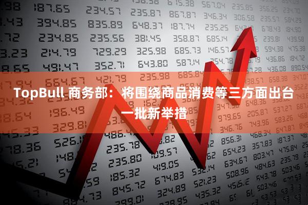 TopBull 商务部：将围绕商品消费等三方面出台一批新举措