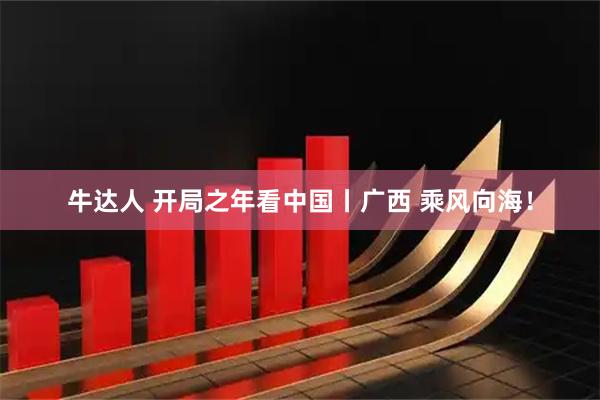 牛达人 开局之年看中国丨广西 乘风向海！