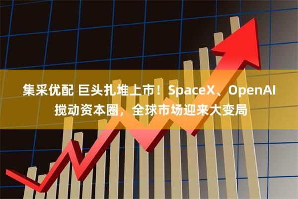 集采优配 巨头扎堆上市！SpaceX、OpenAI 搅动资本圈，全球市场迎来大变局