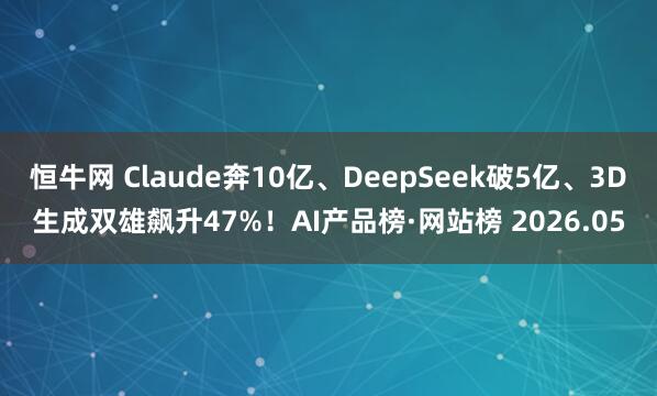 恒牛网 Claude奔10亿、DeepSeek破5亿、3D生成双雄飙升47%！AI产品榜·网站榜 2026.05