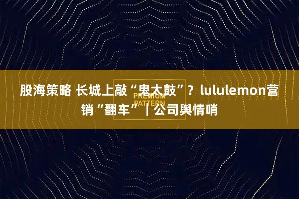 股海策略 长城上敲“鬼太鼓”？lululemon营销“翻车”｜公司舆情哨