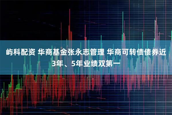 屿科配资 华商基金张永志管理 华商可转债债券近3年、5年业绩双第一