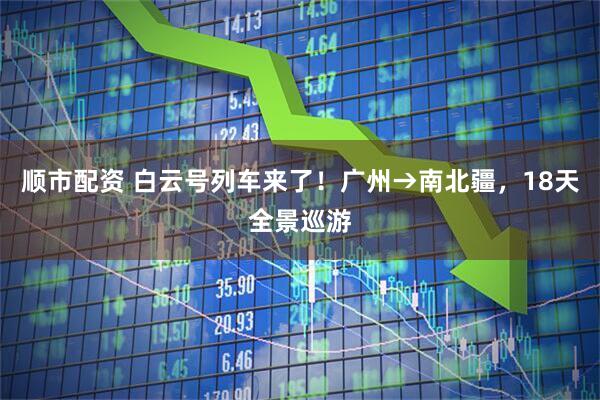 顺市配资 白云号列车来了！广州→南北疆，18天全景巡游