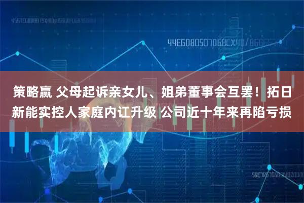 策略赢 父母起诉亲女儿、姐弟董事会互罢！拓日新能实控人家庭内讧升级 公司近十年来再陷亏损