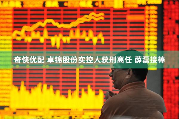 奇侠优配 卓锦股份实控人获刑离任 薛磊接棒